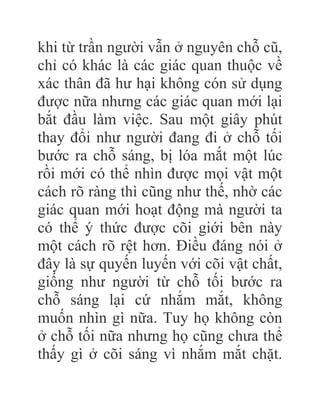 khi từ trần người vẫn ở nguyên chỗ cũ,
chỉ có khác là các giác quan thuộc về
xác thân đã hư hại không cón sử dụng
được nữa nhưng các giác quan mới lại
bắt đầu làm việc. Sau một giây phút
thay đổi như người đang đi ở chỗ tối
bước ra chỗ sáng, bị lóa mắt một lúc
rồi mới có thể nhìn được mọi vật một
cách rõ ràng thì cũng như thế, nhờ các
giác quan mới hoạt động mà người ta
có thể ý thức được cõi giới bên này
một cách rõ rệt hơn. Điều đáng nói ở
đây là sự quyến luyến với cõi vật chất,
giống như người từ chỗ tối bước ra
chỗ sáng lại cứ nhắm mắt, không
muốn nhìn gì nữa. Tuy họ không còn
ở chỗ tối nữa nhưng họ cũng chưa thể
thấy gì ở cõi sáng vì nhắm mắt chặt.
 