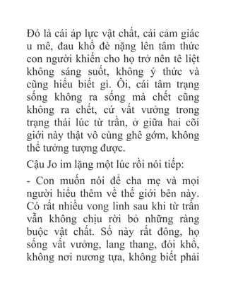 Đó là cái áp lực vật chất, cái cảm giác
u mê, đau khổ đè nặng lên tâm thức
con người khiến cho họ trở nên tê liệt
không sáng suốt, không ý thức và
cũng hiểu biết gì. Ôi, cái tâm trạng
sống không ra sống mà chết cũng
không ra chết, cứ vất vưởng trong
trạng thái lúc từ trần, ở giữa hai cõi
giới này thật vô cùng ghê gớm, không
thể tưởng tượng được.
Cậu Jo im lặng một lúc rồi nói tiếp:
- Con muốn nói để cha mẹ và mọi
người hiểu thêm về thế giới bên này.
Có rất nhiều vong linh sau khi từ trần
vẫn không chịu rời bỏ những ràng
buộc vật chất. Số này rất đông, họ
sống vất vưởng, lang thang, đói khổ,
không nơi nương tựa, không biết phải
 