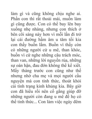 làm gì và cũng không chịu nghe ai.
Phần con thì rất thoải mái, muốn làm
gì cũng được. Con có thể bay lên bay
xuống nhẹ nhàng, nhưng con thích ở
bên cõi sáng này hơn vì mỗi lần đi trở
lại cái đường hầm âm u tăm tối kia
con thấy buồn lắm. Buồn vì thấy còn
có những người cứ u mê, than khóc,
buồn vì cứ nghe những câu trách móc,
than van, những lời nguyền rủa, những
sự oán hận, đau đớn không thể kể xiết.
Mấy tháng trước con cũng như thế
nhưng nhờ cha mẹ và mọi người cầu
nguyện mà con tỉnh thức, thoát khỏi
cái tình trạng kinh khủng kia. Bây giờ
con đã hiểu rồi nên cố gắng giúp đỡ
những người còn đang u mê để họ có
thể tỉnh thức... Con làm việc ngày đêm
 