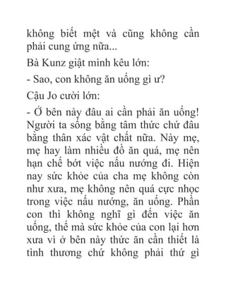 không biết mệt và cũng không cần
phải cung ứng nữa...
Bà Kunz giật mình kêu lớn:
- Sao, con không ăn uống gì ư?
Cậu Jo cười lớn:
- Ở bên này đâu ai cần phải ăn uống!
Người ta sống bằng tâm thức chứ đâu
bằng thân xác vật chất nữa. Này mẹ,
mẹ hay làm nhiều đồ ăn quá, mẹ nên
hạn chế bớt việc nấu nướng đi. Hiện
nay sức khỏe của cha mẹ không còn
như xưa, mẹ không nên quá cực nhọc
trong việc nấu nướng, ăn uống. Phần
con thì không nghĩ gì đến việc ăn
uống, thế mà sức khỏe của con lại hơn
xưa vì ở bên này thức ăn cần thiết là
tình thương chứ không phải thứ gì
 