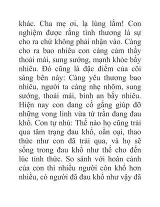 khác. Cha mẹ ơi, lạ lùng lắm! Con
nghiệm được rằng tình thương là sự
cho ra chứ không phải nhận vào. Càng
cho ra bao nhiêu con càng cảm thấy
thoải mái, sung sướng, mạnh khỏe bấy
nhiêu. Đó cũng là đặc điểm của cõi
sáng bên này: Càng yêu thương bao
nhiêu, người ta càng nhẹ nhõm, sung
sướng, thoải mái, bình an bấy nhiêu.
Hiện nay con đang cố gắng giúp đỡ
những vong linh vừa từ trần đang đau
khổ. Con tự nhủ: Thế nào họ cũng trải
qua tâm trạng đau khổ, oằn oại, thao
thức như con đã trải qua, và họ sẽ
sống trong đau khổ như thế cho đến
lúc tỉnh thức. So sánh với hoàn cảnh
của con thì nhiều người còn khổ hơn
nhiều, có người đã đau khổ như vậy đã
 