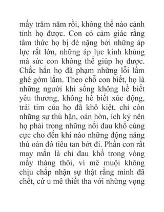 mấy trăm năm rồi, không thể nào cảnh
tỉnh họ được. Con có cảm giác rằng
tâm thức họ bị đè nặng bởi những áp
lực rất lớn, những áp lực kinh khủng
mà sức con không thể giúp họ được.
Chắc hẳn họ đã phạm những lỗi lầm
ghê gớm lắm. Theo chỗ con biết, họ là
những người khi sống không hề biết
yêu thương, không hề biết xúc động,
trái tim của họ đã khô kiệt, chỉ còn
những sự thù hận, oán hờn, ích kỷ nên
họ phải trong những nổi đau khổ cùng
cực cho đến khi nào những động năng
thù oán đó tiêu tan bớt đi. Phần con rất
may mắn là chỉ đau khổ trong vòng
mấy tháng thôi, vì mê muội không
chịu chấp nhận sự thật rằng mình đã
chết, cứ u mê thiết tha với những vọng
 