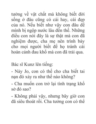 tưởng về vật chất mà không biết đời
sống ở đâu cũng có cái hay, cái đẹp
của nó. Nếu biết như vậy con đâu để
mình bị ngộp nước lâu đến thế. Những
điều con nói đây là sự thật mà con đã
nghiệm được, cha mẹ nên trình bày
cho mọi người biết để họ tránh cái
hoàn cảnh đau khổ mà con đã trải qua.
Bác sĩ Kunz lên tiếng:
- Này Jo, con có thể cho cha biết tai
nạn đó xảy ra như thế nào không?
- Cha muốn con trở lại tình trạng khổ
sở đó sao?
- Không phải vậy, nhưng bây giờ con
đã siêu thoát rồi. Cha tưởng con có thể
 