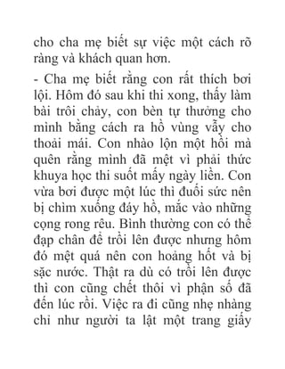 cho cha mẹ biết sự việc một cách rõ
ràng và khách quan hơn.
- Cha mẹ biết rằng con rất thích bơi
lội. Hôm đó sau khi thi xong, thấy làm
bài trôi chảy, con bèn tự thưởng cho
mình bằng cách ra hồ vùng vẫy cho
thoải mái. Con nhào lộn một hồi mà
quên rằng mình đã mệt vì phải thức
khuya học thi suốt mấy ngày liền. Con
vừa bơi được một lúc thì đuối sức nên
bị chìm xuống đáy hồ, mắc vào những
cọng rong rêu. Bình thường con có thể
đạp chân để trồi lên được nhưng hôm
đó mệt quá nên con hoảng hốt và bị
sặc nước. Thật ra dù có trồi lên được
thì con cũng chết thôi vì phận số đã
đến lúc rồi. Việc ra đi cũng nhẹ nhàng
chỉ như người ta lật một trang giấy
 