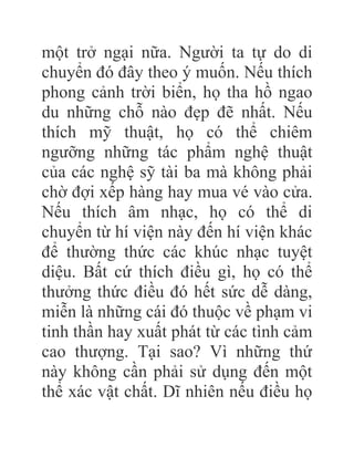 một trở ngại nữa. Người ta tự do di
chuyển đó đây theo ý muốn. Nếu thích
phong cảnh trời biển, họ tha hồ ngao
du những chỗ nào đẹp đẽ nhất. Nếu
thích mỹ thuật, họ có thể chiêm
ngưỡng những tác phẩm nghệ thuật
của các nghệ sỹ tài ba mà không phải
chờ đợi xếp hàng hay mua vé vào cửa.
Nếu thích âm nhạc, họ có thể di
chuyển từ hí viện này đến hí viện khác
để thường thức các khúc nhạc tuyệt
diệu. Bất cứ thích điều gì, họ có thể
thưởng thức điều đó hết sức dễ dàng,
miễn là những cái đó thuộc về phạm vi
tinh thần hay xuất phát từ các tình cảm
cao thượng. Tại sao? Vì những thứ
này không cần phải sử dụng đến một
thể xác vật chất. Dĩ nhiên nếu điều họ
 
