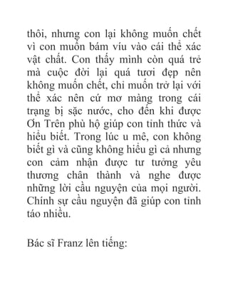 thôi, nhưng con lại không muốn chết
vì con muốn bám víu vào cái thể xác
vật chất. Con thấy mình còn quá trẻ
mà cuộc đời lại quá tươi đẹp nên
không muốn chết, chỉ muốn trở lại với
thể xác nên cứ mơ màng trong cái
trạng bị sặc nước, cho đến khi được
Ơn Trên phù hộ giúp con tỉnh thức và
hiểu biết. Trong lúc u mê, con không
biết gì và cũng không hiểu gì cả nhưng
con cảm nhận được tư tưởng yêu
thương chân thành và nghe được
những lời cầu nguyện của mọi người.
Chính sự cầu nguyện đã giúp con tỉnh
táo nhiều.
Bác sĩ Franz lên tiếng:
 