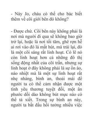 - Này Jo, cháu có thể cho bác biết
thêm về cõi giới bên đó không?
- Được chứ. Cõi bên này không phải là
nơi mà người đi qua sẽ không bao giờ
trở lại, hoặc là nơi tối tăm, ghê rợn hễ
ai rơi vào đó là mất hút, mà trái lại, đó
là một cõi sáng rất linh hoạt. Có lẽ nó
còn linh hoạt hơn cả những đô thị
sống động nhất của cõi trần, nhưng sự
linh hoạt ở đây không phải là sự ồn ào,
náo nhiệt mà là một sự linh hoạt rất
nhẹ nhàng, bình an, thoải mái để
người ta có thể cảm nhận được một
tình yêu thương tuyệt đối, một ân
phước dồi dào không bút mực nào có
thể tả xiết. Trong sự bình an này,
người ta bắt đầu hồi tưởng nhiều việc
 