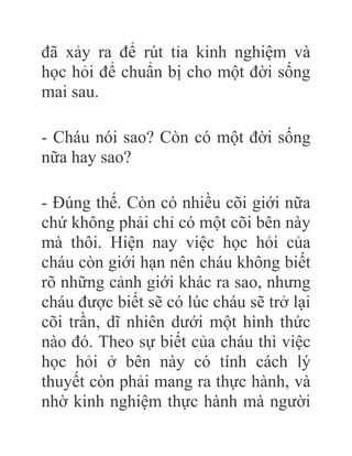 đã xảy ra để rút tỉa kinh nghiệm và
học hỏi để chuẩn bị cho một đời sống
mai sau.
- Cháu nói sao? Còn có một đời sống
nữa hay sao?
- Đúng thế. Còn có nhiều cõi giới nữa
chứ không phải chỉ có một cõi bên này
mà thôi. Hiện nay việc học hỏi của
cháu còn giới hạn nên cháu không biết
rõ những cảnh giới khác ra sao, nhưng
cháu được biết sẽ có lúc cháu sẽ trở lại
cõi trần, dĩ nhiên dưới một hình thức
nào đó. Theo sự biết của cháu thì việc
học hỏi ở bên này có tính cách lý
thuyết còn phải mang ra thực hành, và
nhờ kinh nghiệm thực hành mà người
 