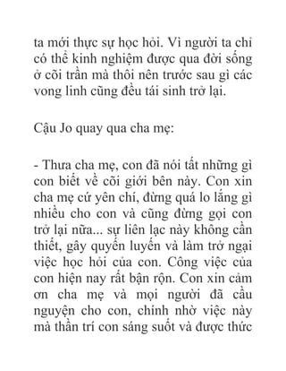 ta mới thực sự học hỏi. Vì người ta chỉ
có thể kinh nghiệm được qua đời sống
ở cõi trần mà thôi nên trước sau gì các
vong linh cũng đều tái sinh trở lại.
Cậu Jo quay qua cha mẹ:
- Thưa cha mẹ, con đã nói tất những gì
con biết về cõi giới bên này. Con xin
cha mẹ cứ yên chí, đừng quá lo lắng gì
nhiều cho con và cũng đừng gọi con
trở lại nữa... sự liên lạc này không cần
thiết, gây quyến luyến và làm trở ngại
việc học hỏi của con. Công việc của
con hiện nay rất bận rộn. Con xin cảm
ơn cha mẹ và mọi người đã cầu
nguyện cho con, chính nhờ việc này
mà thần trí con sáng suốt và được thức
 