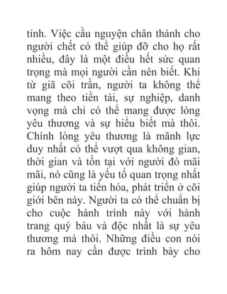 tỉnh. Việc cầu nguyện chân thành cho
người chết có thể giúp đỡ cho họ rất
nhiều, đây là một điều hết sức quan
trọng mà mọi người cần nên biết. Khi
từ giã cõi trần, người ta không thể
mang theo tiền tài, sự nghiệp, danh
vọng mà chỉ có thể mang được lòng
yêu thương và sự hiểu biết mà thôi.
Chính lòng yêu thương là mãnh lực
duy nhất có thể vượt qua không gian,
thời gian và tồn tại với người đó mãi
mãi, nó cũng là yếu tố quan trọng nhất
giúp người ta tiến hóa, phát triển ở cõi
giới bên này. Người ta có thể chuẩn bị
cho cuộc hành trình này với hành
trang quý báu và độc nhất là sự yêu
thương mà thôi. Những điều con nói
ra hôm nay cần được trình bày cho
 