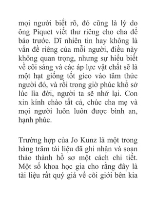 mọi người biết rõ, đó cũng là lý do
ông Piquet viết thư riêng cho cha để
báo trước. Dĩ nhiên tin hay không là
vấn đề riêng của mỗi người, điều này
không quan trọng, nhưng sự hiểu biết
về cõi sáng và các áp lực vật chất sẽ là
một hạt giống tốt gieo vào tâm thức
người đó, và rồi trong giờ phúc khổ sở
lúc lìa đời, người ta sẽ nhớ lại. Con
xin kính chào tất cả, chúc cha mẹ và
mọi người luôn luôn được bình an,
hạnh phúc.
Trường hợp của Jo Kunz là một trong
hàng trăm tài liệu đã ghi nhận và soạn
thảo thành hồ sơ một cách chi tiết.
Một số khoa học gia cho rằng đây là
tài liệu rất quý giá về cõi giới bên kia
 