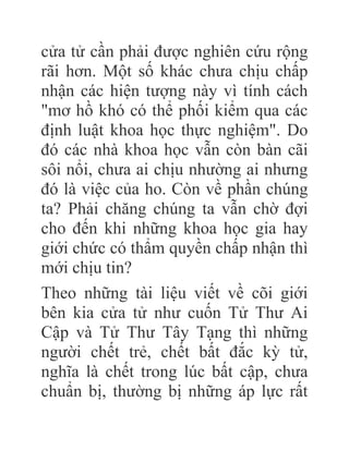 cửa tử cần phải được nghiên cứu rộng
rãi hơn. Một số khác chưa chịu chấp
nhận các hiện tượng này vì tính cách
"mơ hồ khó có thể phối kiểm qua các
định luật khoa học thực nghiệm". Do
đó các nhà khoa học vẫn còn bàn cãi
sôi nổi, chưa ai chịu nhường ai nhưng
đó là việc của ho. Còn về phần chúng
ta? Phải chăng chúng ta vẫn chờ đợi
cho đến khi những khoa học gia hay
giới chức có thẩm quyền chấp nhận thì
mới chịu tin?
Theo những tài liệu viết về cõi giới
bên kia cửa tử như cuốn Tử Thư Ai
Cập và Tử Thư Tây Tạng thì những
người chết trẻ, chết bất đắc kỳ tử,
nghĩa là chết trong lúc bất cập, chưa
chuẩn bị, thường bị những áp lực rất
 