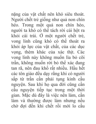 nặng của vật chất nên khó siêu thoát.
Người chết trẻ giống như quả non chín
héo. Trong một quả non chín héo,
người ta khó có thể tách rời cái hột ra
khỏi cái trái. Ở một người chết trẻ,
vong linh cũng khó có thể thoát ra
khỏi áp lực của vật chất, của các dục
vọng, thèm khác của xác thịt. Các
vong linh này không muốn lìa bỏ cõi
trần, không muốn rời bỏ thể xác đang
tan rã, nên đau khổ rất nhiều. Hầu hết
các tôn giáo đều dạy rằng khi có người
sắp từ trần cần phải tụng kinh cầu
nguyện. Sau khi họ qua đời cũng cần
cầu nguyện tiếp tục trong một thời
gian. Mặc dù đây là việc nên làm, cần
làm và thường được làm nhưng nếu
chờ đợi đến khi chết rồi mới lo cầu
 