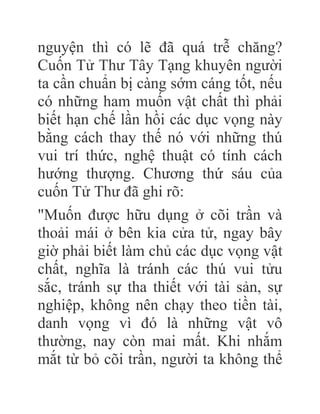 nguyện thì có lẽ đã quá trễ chăng?
Cuốn Tử Thư Tây Tạng khuyên người
ta cần chuẩn bị càng sớm cáng tốt, nếu
có những ham muốn vật chất thì phải
biết hạn chế lần hồi các dục vọng này
bằng cách thay thế nó với những thú
vui trí thức, nghệ thuật có tính cách
hướng thượng. Chương thứ sáu của
cuốn Tử Thư đã ghi rõ:
"Muốn được hữu dụng ở cõi trần và
thoải mái ở bên kia cửa tử, ngay bây
giờ phải biết làm chủ các dục vọng vật
chất, nghĩa là tránh các thú vui tửu
sắc, tránh sự tha thiết với tài sản, sự
nghiệp, không nên chạy theo tiền tài,
danh vọng vì đó là những vật vô
thường, nay còn mai mất. Khi nhắm
mắt từ bỏ cõi trần, người ta không thể
 