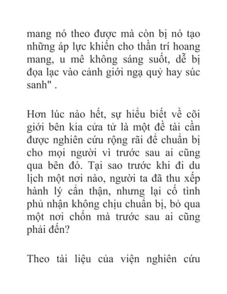 mang nó theo được mà còn bị nó tạo
những áp lực khiến cho thần trí hoang
mang, u mê không sáng suốt, dễ bị
đọa lạc vào cảnh giới ngạ quỷ hay súc
sanh" .
Hơn lúc nào hết, sự hiểu biết về cõi
giới bên kia cửa tử là một đề tài cần
được nghiên cứu rộng rãi để chuẩn bị
cho mọi người vì trước sau ai cũng
qua bên đó. Tại sao trước khi đi du
lịch một nơi nào, người ta đã thu xếp
hành lý cẩn thận, nhưng lại cố tình
phủ nhận không chịu chuẩn bị, bỏ qua
một nơi chốn mà trước sau ai cũng
phải đến?
Theo tài liệu của viện nghiên cứu
 