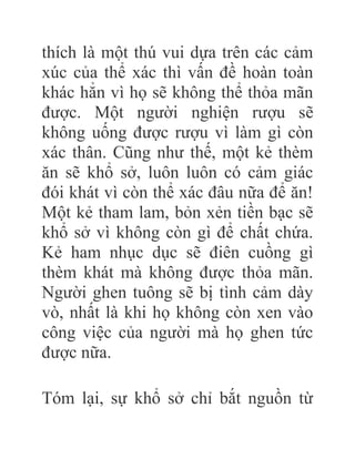 thích là một thú vui dựa trên các cảm
xúc của thể xác thì vấn đề hoàn toàn
khác hẳn vì họ sẽ không thể thỏa mãn
được. Một người nghiện rượu sẽ
không uống được rượu vì làm gì còn
xác thân. Cũng như thế, một kẻ thèm
ăn sẽ khổ sở, luôn luôn có cảm giác
đói khát vì còn thể xác đâu nữa để ăn!
Một kẻ tham lam, bỏn xẻn tiền bạc sẽ
khổ sở vì không còn gì để chất chứa.
Kẻ ham nhục dục sẽ điên cuồng gì
thèm khát mà không được thỏa mãn.
Người ghen tuông sẽ bị tình cảm dày
vò, nhất là khi họ không còn xen vào
công việc của người mà họ ghen tức
được nữa.
Tóm lại, sự khổ sở chỉ bắt nguồn từ
 