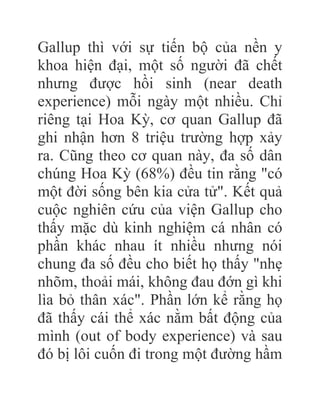 Gallup thì với sự tiến bộ của nền y
khoa hiện đại, một số người đã chết
nhưng được hồi sinh (near death
experience) mỗi ngày một nhiều. Chỉ
riêng tại Hoa Kỳ, cơ quan Gallup đã
ghi nhận hơn 8 triệu trường hợp xảy
ra. Cũng theo cơ quan này, đa số dân
chúng Hoa Kỳ (68%) đều tin rằng "có
một đời sống bên kia cửa tử". Kết quả
cuộc nghiên cứu của viện Gallup cho
thấy mặc dù kinh nghiệm cá nhân có
phần khác nhau ít nhiều nhưng nói
chung đa số đều cho biết họ thấy "nhẹ
nhõm, thoải mái, không đau đớn gì khi
lìa bỏ thân xác". Phần lớn kể rằng họ
đã thấy cái thể xác nằm bất động của
mình (out of body experience) và sau
đó bị lôi cuốn đi trong một đường hầm
 