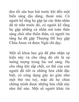 đen tối sâu hun hút trước khi đến một
biển sáng dịu dàng, thoải mái. Có
người kể rằng họ gặp lại các thân nhân
đã từ trần trước đó, có người kể rằng
họ gặp những cá nhân mà toàn thân
sáng chói như thiên thần, có người tin
rằng họ đã gặp Thượng Đế hay gặp
Chúa Jesus và được Ngài chỉ dạy.
Một số khoa học gia đã phủ nhận sự
kiện này và cho rằng đó chỉ là sự
tưởng tượng trong lúc mê sảng. Họ
cho rằng khi sắp chết, cơ thể của con
người đã tiết ra những hóa chất đặc
biệt, có công dụng gây ảo giác như
một thứ ma tuý, mặc dù họ chưa
chứng minh được những hóa chất này
như thế nào. Một số người khác tin
 