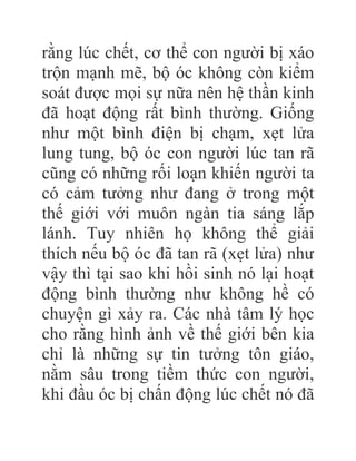 rằng lúc chết, cơ thể con người bị xáo
trộn mạnh mẽ, bộ óc không còn kiểm
soát được mọi sự nữa nên hệ thần kinh
đã hoạt động rất bình thường. Giống
như một bình điện bị chạm, xẹt lửa
lung tung, bộ óc con người lúc tan rã
cũng có những rối loạn khiến người ta
có cảm tưởng như đang ở trong một
thế giới với muôn ngàn tia sáng lắp
lánh. Tuy nhiên họ không thể giải
thích nếu bộ óc đã tan rã (xẹt lửa) như
vậy thì tại sao khi hồi sinh nó lại hoạt
động bình thường như không hề có
chuyện gì xảy ra. Các nhà tâm lý học
cho rằng hình ảnh về thế giới bên kia
chỉ là những sự tin tưởng tôn giáo,
nằm sâu trong tiềm thức con người,
khi đầu óc bị chấn động lúc chết nó đã
 