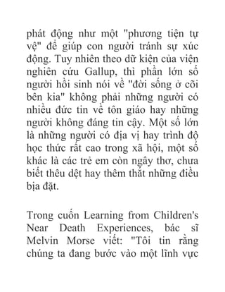 phát động như một "phương tiện tự
vệ" để giúp con người tránh sự xúc
động. Tuy nhiên theo dữ kiện của viện
nghiên cứu Gallup, thì phần lớn số
người hồi sinh nói về "đời sống ở cõi
bên kia" không phải những người có
nhiều đức tin về tôn giáo hay những
người không đáng tin cậy. Một số lớn
là những người có địa vị hay trình độ
học thức rất cao trong xã hội, một số
khác là các trẻ em còn ngây thơ, chưa
biết thêu dệt hay thêm thắt những điều
bịa đặt.
Trong cuốn Learning from Children's
Near Death Experiences, bác sĩ
Melvin Morse viết: "Tôi tin rằng
chúng ta đang bước vào một lĩnh vực
 