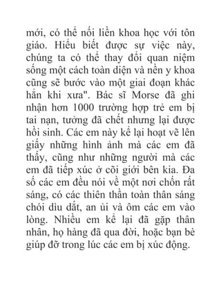 mới, có thể nối liền khoa học với tôn
giáo. Hiểu biết được sự việc này,
chúng ta có thể thay đổi quan niệm
sống một cách toàn diện và nền y khoa
cũng sẽ bước vào một giai đoạn khác
hẳn khi xưa". Bác sĩ Morse đã ghi
nhận hơn 1000 trường hợp trẻ em bị
tai nạn, tưởng đã chết nhưng lại được
hồi sinh. Các em này kể lại hoạt vẽ lên
giấy những hình ảnh mà các em đã
thấy, cũng như những người mà các
em đã tiếp xúc ở cõi giới bên kia. Đa
số các em đều nói về một nơi chốn rất
sáng, có các thiên thần toàn thân sáng
chói dìu dắt, an ủi và ôm các em vào
lòng. Nhiều em kể lại đã gặp thân
nhân, họ hàng đã qua đời, hoặc bạn bè
giúp đỡ trong lúc các em bị xúc động.
 