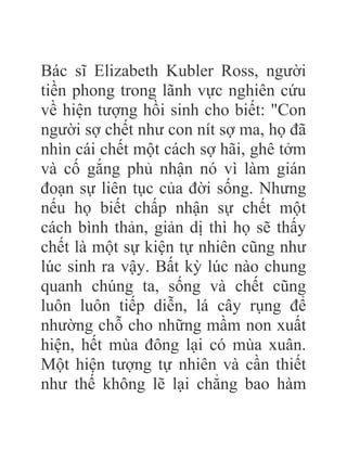 Bác sĩ Elizabeth Kubler Ross, người
tiền phong trong lãnh vực nghiên cứu
về hiện tượng hồi sinh cho biết: "Con
người sợ chết như con nít sợ ma, họ đã
nhìn cái chết một cách sợ hãi, ghê tởm
và cố gắng phủ nhận nó vì làm gián
đoạn sự liên tục của đời sống. Nhưng
nếu họ biết chấp nhận sự chết một
cách bình thản, giản dị thì họ sẽ thấy
chết là một sự kiện tự nhiên cũng như
lúc sinh ra vậy. Bất kỳ lúc nào chung
quanh chúng ta, sống và chết cũng
luôn luôn tiếp diễn, lá cây rụng để
nhường chỗ cho những mầm non xuất
hiện, hết mùa đông lại có mùa xuân.
Một hiện tượng tự nhiên và cần thiết
như thế không lẽ lại chẳng bao hàm
 