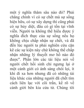 một ý nghĩa thâm sâu nào đó? Phải
chăng chính vì có sự chết mà sự sống
hiện hữu, có sự xây dựng thì cũng phải
có sự hủy diệt, đâu có gì tồn tại vĩnh
viễn. Người ta không thể hiểu được ý
nghĩa đích thực của sự sống nếu họ
không chịu chấp nhận sự chết, và đã
đến lúc người ta phải nghiên cứu cặn
kẽ các sự kiện này chứ không thể chấp
nhận những lý thuyết mơ hồ nào đó
được". Phần lớn các tài liệu nói về
người chết hồi sinh chỉ ngưng lại ở
một cảnh giới có ánh sáng chói lọi, ít
khi đi xa hơn nhưng đã có những tài
liệu khác của những người đã chết tìm
cách liên lạc với cõi trần, kể rõ về
cảnh giới bên kia cửa tử. Chúng tôi
 