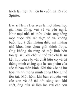trích lại một tài liệu từ cuốn La Revue
Spirite:
Bác sĩ Henri Desrives là một khoa học
gia hoạt động, vui vẻ và yêu nghề.
Như mọi nhà trí thức khác, ông sống
một cuộc đời rất thực tế và không
buồn lưu ý đến những điều mà những
nhà khoa học chưa giải thích được.
Ông không tin rằng có một linh hồn
tồn tại sau khi chết vì thể xác chỉ là sự
kết hợp của các vật chất hữu cơ và trí
thông minh chẳng qua là sản phẩm của
các tế bào thần kinh. Khi thể xác đã hư
hoại thì trí thông minh cũng không thể
tồn tại. Một hôm khi bàn chuyện với
các con về đề tài đời sống sau khi
chết, ông hứa sẽ liên lạc với các con
 
