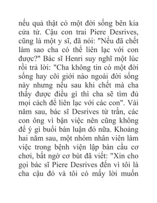 nếu quả thật có một đời sống bên kia
cửa tử. Cậu con trai Piere Desrives,
cũng là một y sĩ, đã nói: "Nếu đã chết
làm sao cha có thể liên lạc với con
được?" Bác sĩ Henri suy nghĩ một lúc
rồi trả lời: "Cha không tin có một đời
sống hay cõi giới nào ngoài đời sống
này nhưng nếu sau khi chết mà cha
thấy được điều gì thì cha sẽ tìm đủ
mọi cách để liên lạc với các con". Vài
năm sau, bác sĩ Desrives từ trần, các
con ông vì bận việc nên cũng không
để ý gì buổi bàn luận đó nữa. Khoảng
hai năm sau, một nhóm nhân viên làm
việc trong bệnh viện lập bàn cầu cơ
chơi, bất ngờ cơ bút đã viết: "Xin cho
gọi bác sĩ Piere Desrives đến vì tôi là
cha cậu đó và tôi có mấy lời muốn
 