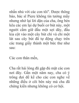 nhắn nhủ với các con tôi". Được thông
báo, bác sĩ Piere không tin tưởng mấy
nhưng nhớ lại lời dặn của cha, ông bèn
kêu các em lại dự buổi cơ bút này, một
người cầm giữ đầu một sợi dây, đầu
kia cột vào một cây bút chì và chỉ một
lát sau cây bút đã tự động chạy trên
các trang giấy thành một bức thư như
sau:
Các con thân mến,
Cha rất hài lòng đã gặp đủ mặt các con
nơi đây. Gần một năm nay, cha có ý
trông đợi để kể cho các con nghe về
những điều ở cõi bên này mà cha đã
chứng kiến nhưng không có cơ hội.
 