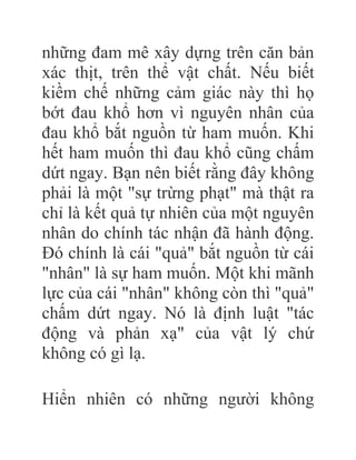 những đam mê xây dựng trên căn bản
xác thịt, trên thể vật chất. Nếu biết
kiềm chế những cảm giác này thì họ
bớt đau khổ hơn vì nguyên nhân của
đau khổ bắt nguồn từ ham muốn. Khi
hết ham muốn thì đau khổ cũng chấm
dứt ngay. Bạn nên biết rằng đây không
phải là một "sự trừng phạt" mà thật ra
chỉ là kết quả tự nhiên của một nguyên
nhân do chính tác nhận đã hành động.
Đó chính là cái "quả" bắt nguồn từ cái
"nhân" là sự ham muốn. Một khi mãnh
lực của cái "nhân" không còn thì "quả"
chấm dứt ngay. Nó là định luật "tác
động và phản xạ" của vật lý chứ
không có gì lạ.
Hiển nhiên có những người không
 