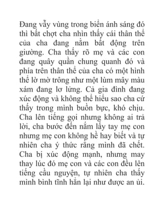 Đang vẫy vùng trong biển ánh sáng đó
thì bất chợt cha nhìn thấy cái thân thể
của cha đang nằm bất động trên
giường. Cha thấy rõ mẹ và các con
đang quây quần chung quanh đó và
phía trên thân thể của cha có một hình
thể lờ mờ trông như một lùm mây màu
xám đang lơ lửng. Cả gia đình đang
xúc động và không thể hiểu sao cha cứ
thấy trong mình buồn bực, khó chịu.
Cha lên tiếng gọi nhưng không ai trả
lời, cha bước đến nắm lấy tay mẹ con
nhưng mẹ con không hề hay biết và tự
nhiên cha ý thức rằng mình đã chết.
Cha bị xúc động mạnh, nhưng may
thay lúc đó mẹ con và các con đều lên
tiếng cầu nguyện, tự nhiên cha thấy
mình bình tĩnh hẳn lại như được an ủi.
 