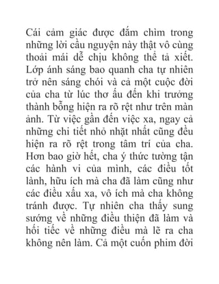 Cái cảm giác được đắm chìm trong
những lời cầu nguyện này thật vô cùng
thoải mái dễ chịu không thể tả xiết.
Lớp ánh sáng bao quanh cha tự nhiên
trở nên sáng chói và cả một cuộc đời
của cha từ lúc thơ ấu đến khi trưởng
thành bỗng hiện ra rõ rệt như trên màn
ảnh. Từ việc gần đến việc xa, ngay cả
những chi tiết nhỏ nhặt nhất cũng đều
hiện ra rõ rệt trong tâm trí của cha.
Hơn bao giờ hết, cha ý thức tường tận
các hành vi của mình, các điều tốt
lành, hữu ích mà cha đã làm cũng như
các điều xấu xa, vô ích mà cha không
tránh được. Tự nhiên cha thấy sung
sướng về những điều thiện đã làm và
hối tiếc về những điều mà lẽ ra cha
không nên làm. Cả một cuốn phim đời
 