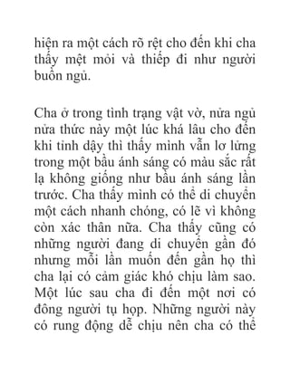 hiện ra một cách rõ rệt cho đến khi cha
thấy mệt mỏi và thiếp đi như người
buồn ngủ.
Cha ở trong tình trạng vật vờ, nửa ngủ
nửa thức này một lúc khá lâu cho đến
khi tỉnh dậy thì thấy mình vẫn lơ lửng
trong một bầu ánh sáng có màu sắc rất
lạ không giống như bầu ánh sáng lần
trước. Cha thấy mình có thể di chuyển
một cách nhanh chóng, có lẽ vì không
còn xác thân nữa. Cha thấy cũng có
những người đang di chuyển gần đó
nhưng mỗi lần muốn đến gần họ thì
cha lại có cảm giác khó chịu làm sao.
Một lúc sau cha đi đến một nơi có
đông người tụ họp. Những người này
có rung động dễ chịu nên cha có thể
 