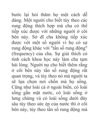 bước lại hỏi thăm họ một cách dễ
dàng. Một người cho biết tùy theo các
rung động thích hợp mà cha có thể
tiếp xúc được với những người ở cõi
bên này. Sở dĩ cha không tiếp xúc
được với một số người vì họ có sự
rung động khác với "tần số rung động"
(frequency) của cha. Sự giải thích có
tính cách khoa học này làm cha tạm
hài lòng. Người nọ cho biết thêm rằng
ở cõi bên này tần số rung động rất
quan trọng, và tùy theo nó mà người ta
sẽ lựa chọn nơi chốn mà họ sống.
Cũng như loài cá ở ngoài biển, có loài
sống gần mặt nước, có loài sống ở
lưng chừng và có loài sống dưới đáy
sâu tùy theo sức ép của nước thì ở cõi
bên này, tùy theo tần số rung động mà
 