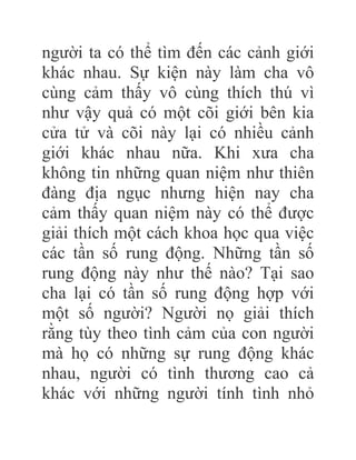 người ta có thể tìm đến các cảnh giới
khác nhau. Sự kiện này làm cha vô
cùng cảm thấy vô cùng thích thú vì
như vậy quả có một cõi giới bên kia
cửa tử và cõi này lại có nhiều cảnh
giới khác nhau nữa. Khi xưa cha
không tin những quan niệm như thiên
đàng địa ngục nhưng hiện nay cha
cảm thấy quan niệm này có thể được
giải thích một cách khoa học qua việc
các tần số rung động. Những tần số
rung động này như thế nào? Tại sao
cha lại có tần số rung động hợp với
một số người? Người nọ giải thích
rằng tùy theo tình cảm của con người
mà họ có những sự rung động khác
nhau, người có tình thương cao cả
khác với những người tính tình nhỏ
 
