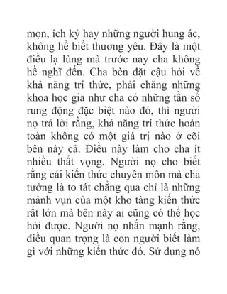 mọn, ích kỷ hay những người hung ác,
không hề biết thương yêu. Đây là một
điều lạ lùng mà trước nay cha không
hề nghĩ đến. Cha bèn đặt cậu hỏi về
khả năng trí thức, phải chăng những
khoa học gia như cha có những tần số
rung động đặc biệt nào đó, thì người
nọ trả lời rằng, khả năng trí thức hoàn
toàn không có một giá trị nào ở cõi
bên này cả. Điều này làm cho cha ít
nhiều thất vọng. Người nọ cho biết
rằng cái kiến thức chuyên môn mà cha
tưởng là to tát chẳng qua chỉ là những
mảnh vụn của một kho tàng kiến thức
rất lớn mà bên này ai cũng có thể học
hỏi được. Người nọ nhấn mạnh rằng,
điều quan trọng là con người biết làm
gì với những kiến thức đó. Sử dụng nó
 