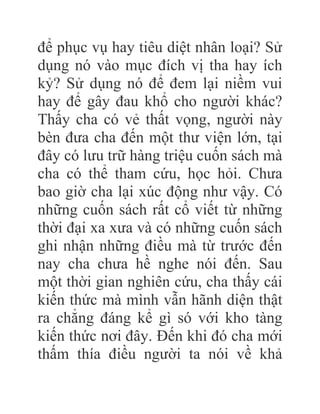 để phục vụ hay tiêu diệt nhân loại? Sử
dụng nó vào mục đích vị tha hay ích
kỷ? Sử dụng nó để đem lại niềm vui
hay để gây đau khổ cho người khác?
Thấy cha có vẻ thất vọng, người này
bèn đưa cha đến một thư viện lớn, tại
đây có lưu trữ hàng triệu cuốn sách mà
cha có thể tham cứu, học hỏi. Chưa
bao giờ cha lại xúc động như vậy. Có
những cuốn sách rất cổ viết từ những
thời đại xa xưa và có những cuốn sách
ghi nhận những điều mà từ trước đến
nay cha chưa hề nghe nói đến. Sau
một thời gian nghiên cứu, cha thấy cái
kiến thức mà mình vẫn hãnh diện thật
ra chẳng đáng kể gì só với kho tàng
kiến thức nơi đây. Đến khi đó cha mới
thấm thía điều người ta nói về khả
 
