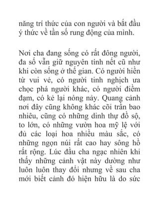 năng trí thức của con người và bắt đầu
ý thức về tần số rung động của mình.
Nơi cha đang sống có rất đông người,
đa số vẫn giữ nguyên tính nết cũ như
khi còn sống ở thế gian. Có người hiền
từ vui vẻ, có người tinh nghịch ưa
chọc phá người khác, có người điềm
đạm, có kẻ lại nóng nảy. Quang cảnh
nơi đây cũng không khác cõi trần bao
nhiêu, cũng có những dinh thự đồ sộ,
to lớn, có những vườn hoa mỹ lệ với
đủ các loại hoa nhiều màu sắc, có
những ngọn núi rất cao hay sông hồ
rất rộng. Lúc đầu cha ngạc nhiên khi
thấy những cảnh vật này dường như
luôn luôn thay đổi nhưng về sau cha
mới biết cảnh đó hiện hữu là do sức
 