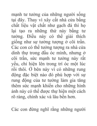 mạnh tư tưởng của những người sống
tại đây. Thay vì xây cất nhà cửa bằng
chất liệu vật chất như gạch đá thì họ
lại tạo ra những thứ này bằng tư
tưởng. Điều này có thể giải thích
giống như sự tưởng tượng ở cõi trần.
Các con có thể tưởng tượng ra nhà cửa
dinh thự trong đầu óc mình, nhưng ở
cõi trần, sức mạnh tư tưởng này rất
yếu, chỉ hiện lên trong trí óc một lúc
rồi thôi. Ở bên này vì có những rung
động đặc biệt nào đó phù hợp với sự
rung động của tư tưởng làm gia tăng
thêm sức mạnh khiến cho những hình
ảnh này có thể được thự hiện một cách
rõ ràng, chính xác và lâu bền hơn.
Các con đừng nghĩ rằng những người
 