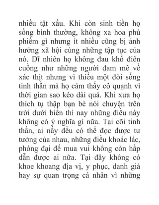 nhiều tật xấu. Khi còn sinh tiền họ
sống bình thường, không xa hoa phù
phiếm gì nhưng ít nhiều cũng bị ảnh
hưởng xã hội cùng những tập tục của
nó. Dĩ nhiên họ không đau khổ điên
cuồng như những người đam mê về
xác thịt nhưng vì thiếu một đời sống
tinh thần mà họ cảm thấy cô quạnh vì
thời gian sao kéo dài quá. Khi xưa họ
thích tụ thập bạn bè nói chuyện trên
trời dưới biển thì nay những điều này
không có ý nghĩa gì nữa. Tại cõi tinh
thần, ai nấy đều có thể đọc được tư
tưởng của nhau, những điều khoác lác,
phóng đại để mua vui không còn hấp
dẫn được ai nữa. Tại đây không có
khoe khoang địa vị, y phục, danh giá
hay sự quan trọng cá nhân vì những
 