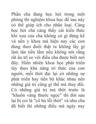 Phần cha đang học hỏi trong một
phòng thí nghiệm khoa học để sau này
có thể giúp ích cho nhân loại. Càng
học hỏi cha càng thấy cái kiến thức
khi xưa của cha không có gì đáng kể
và nền y khoa mà hiện nay các con
đang theo đuổi thật ra không lấy gì
làm tân tiến lắm nếu không nói rằng
rất ấu trĩ so với điều cha được biết nơi
đây. Hiển nhiên khoa học phát triển
tùy theo khả năng trí thức của con
người, mỗi thời đại lại có những sự
phát triển hay tiến bộ khác nhau nên
những giá trị cũng gì thế mà thay đổi.
Có những giá trị mà thời trước là
"khuôn vàng thước ngọc" thì đời sau
lại bị coi là "cổ hủ lỗi thời" và như cha
đã biết thì những điều mà ngày nay
 