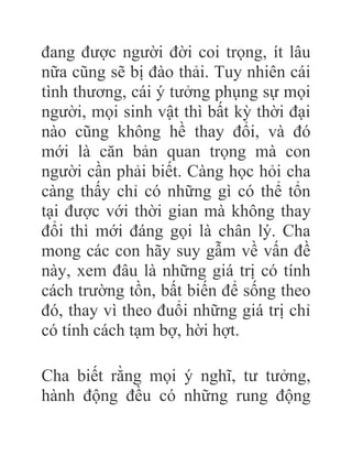 đang được người đời coi trọng, ít lâu
nữa cũng sẽ bị đào thải. Tuy nhiên cái
tình thương, cái ý tưởng phụng sự mọi
người, mọi sinh vật thì bất kỳ thời đại
nào cũng không hề thay đổi, và đó
mới là căn bản quan trọng mà con
người cần phải biết. Càng học hỏi cha
càng thấy chỉ có những gì có thể tổn
tại được với thời gian mà không thay
đổi thì mới đáng gọi là chân lý. Cha
mong các con hãy suy gẫm về vấn đề
này, xem đâu là những giá trị có tính
cách trường tồn, bất biến để sống theo
đó, thay vì theo đuổi những giá trị chỉ
có tính cách tạm bợ, hời hợt.
Cha biết rằng mọi ý nghĩ, tư tưởng,
hành động đều có những rung động
 