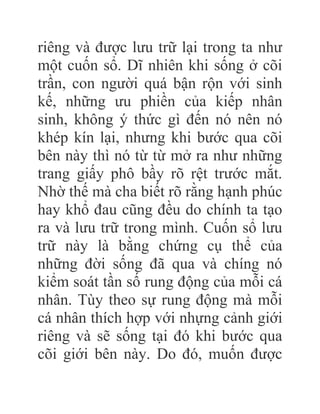 riêng và được lưu trữ lại trong ta như
một cuốn sổ. Dĩ nhiên khi sống ở cõi
trần, con người quá bận rộn với sinh
kế, những ưu phiền của kiếp nhân
sinh, không ý thức gì đến nó nên nó
khép kín lại, nhưng khi bước qua cõi
bên này thì nó từ từ mở ra như những
trang giấy phô bầy rõ rệt trước mắt.
Nhờ thế mà cha biết rõ rằng hạnh phúc
hay khổ đau cũng đều do chính ta tạo
ra và lưu trữ trong mình. Cuốn sổ lưu
trữ này là bằng chứng cụ thể của
những đời sống đã qua và chíng nó
kiểm soát tần số rung động của mỗi cá
nhân. Tùy theo sự rung động mà mỗi
cá nhân thích hợp với nhựng cảnh giới
riêng và sẽ sống tại đó khi bước qua
cõi giới bên này. Do đó, muốn được
 