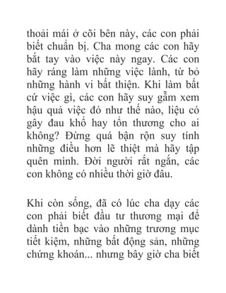 thoải mái ở cõi bên này, các con phải
biết chuẩn bị. Cha mong các con hãy
bắt tay vào việc này ngay. Các con
hãy ráng làm những việc lành, từ bỏ
những hành vi bất thiện. Khi làm bất
cứ việc gì, các con hãy suy gẫm xem
hậu quả việc đó như thế nào, liệu có
gây đau khổ hay tổn thương cho ai
không? Đừng quá bận rộn suy tính
những điều hơn lẽ thiệt mà hãy tập
quên mình. Đời người rất ngắn, các
con không có nhiều thời giờ đâu.
Khi còn sống, đã có lúc cha dạy các
con phải biết đầu tư thương mại để
dành tiền bạc vào những trương mục
tiết kiệm, những bất động sản, những
chứng khoán... nhưng bây giờ cha biết
 