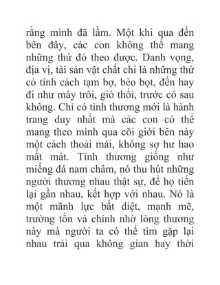 rằng mình đã lầm. Một khi qua đến
bên đây, các con không thể mang
những thứ đó theo được. Danh vọng,
địa vị, tài sản vật chất chỉ là những thứ
có tính cách tạm bợ, bèo bọt, đến hay
đi như mây trôi, gió thổi, trước có sau
không. Chỉ có tình thương mới là hành
trang duy nhất mà các con có thể
mang theo mình qua cõi giới bên này
một cách thoải mái, không sợ hư hao
mất mát. Tình thương giống như
miếng đá nam châm, nó thu hút những
người thương nhau thật sự, để họ tiến
lại gần nhau, kết hợp với nhau. Nó là
một mãnh lực bất diệt, mạnh mẽ,
trường tồn và chính nhờ lòng thương
này mà người ta có thể tìm gặp lại
nhau trải qua không gian hay thời
 