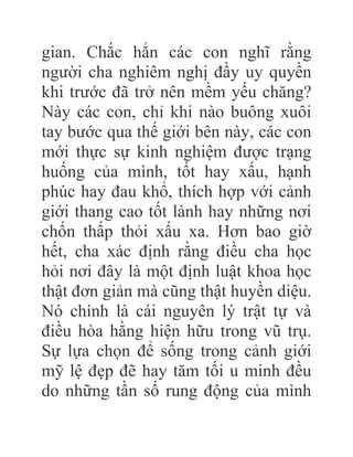gian. Chắc hẳn các con nghĩ rằng
người cha nghiêm nghị đầy uy quyền
khi trước đã trở nên mềm yếu chăng?
Này các con, chỉ khi nào buông xuôi
tay bước qua thế giới bên này, các con
mới thực sự kinh nghiệm được trạng
huống của mình, tốt hay xấu, hạnh
phúc hay đau khổ, thích hợp với cảnh
giới thang cao tốt lành hay những nơi
chốn thấp thỏi xấu xa. Hơn bao giờ
hết, cha xác định rằng điều cha học
hỏi nơi đây là một định luật khoa học
thật đơn giản mà cũng thật huyền diệu.
Nó chính là cái nguyên lý trật tự và
điều hòa hằng hiện hữu trong vũ trụ.
Sự lựa chọn để sống trong cảnh giới
mỹ lệ đẹp đẽ hay tăm tối u minh đều
do những tần số rung động của mình
 