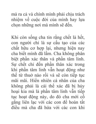 mà ra cả và chính mình phải chịu trách
nhiệm về cuộc đời của mình hay lựa
chọn những nơi mà mình sẽ đến.
Khi còn sống cha tin rằng chết là hết,
con người chỉ là sự cấu tạo của các
chất hữu cơ hợp lại, nhưng hiện nay
cha biết mình đã lầm. Cha không phân
biệt phần xác thân và phần tâm linh.
Sự chết chỉ đến phần thân xác trong
khi phần tâm linh vẫn hoạt động như
thế từ thuở nào rồi và sẽ còn tiếp tục
mãi mãi. Hiển nhiên cá nhân của cha
không phải là cái thể xác đã bị hủy
hoại kia mà là phần tâm linh vẫn tiếp
tục hoạt động này, do đó cha mới cố
gắng liên lạc với các con để hoàn tất
điều mà cha đã hứa với các con khi
 