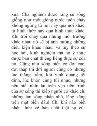 xưa. Cha nghiệm được rằng sự sống
giống như một giòng nước tuôn chảy
không ngừng từ nơi này qua nơi khác,
từ hình thức này qua hình thức khác.
Khi trôi chảy qua những môi trường
khác nhau nó sẽ bị ảnh hưởng những
điều kiện khác nhau, và tùy theo sự
học hỏi, kinh nghiệm mà nó ý thức
được bản chất thiêng liêng thực sự của
nó. Cũng như sóng biển có đợt cao,
đợt thấp thì đời người cũng có những
lúc thăng trầm, khi vinh quang tột
đỉnh, lúc khốn cùng tủi nhục, nhưng
nếu biết nhìn lại toàn vẹn tiến trình
của sự sống thì kiếp người có khác chi
những làn sóng nhấp nhô, lăng xăng
trên mặt biển đâu! Chỉ khi nào biết
nhận thức về bản chất thật sự của
 