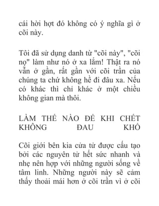 cái hời hợt đó không có ý nghĩa gì ở
cõi này.
Tôi đã sử dụng danh từ "cõi này", "cõi
nọ" làm như nó ở xa lắm! Thật ra nó
vẫn ở gần, rất gần với cõi trần của
chúng ta chứ không hề đi đâu xa. Nếu
có khác thì chỉ khác ở một chiều
không gian mà thôi.
LÀM THẾ NÀO ÐỂ KHI CHẾT
KHÔNG ÐAU KHỔ
Cõi giới bên kia cửa tử được cấu tạo
bởi các nguyên tử hết sức nhanh và
nhẹ nên hợp với những người sống về
tâm linh. Những người này sẽ cảm
thấy thoải mái hơn ở cõi trần vì ở cõi
 